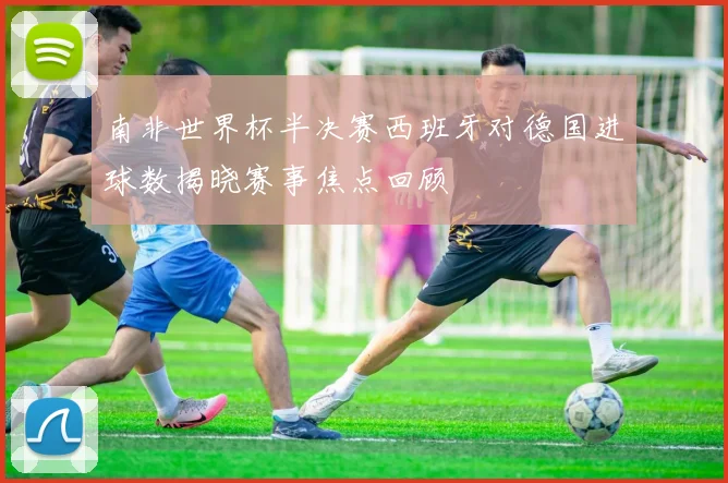 南非世界杯半决赛西班牙对德国进球数揭晓赛事焦点回顾