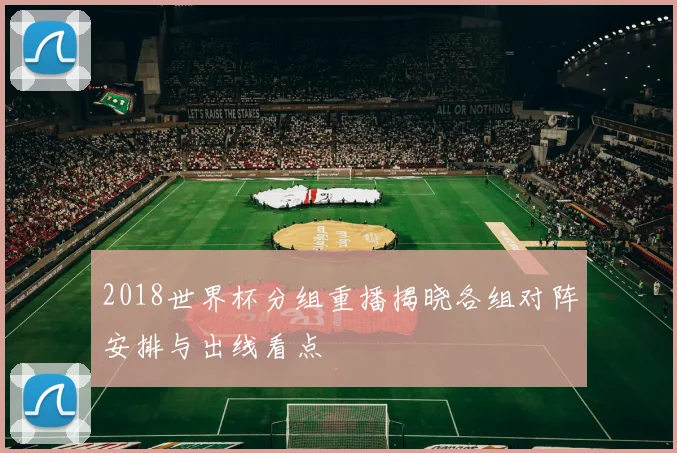 2018世界杯分组重播揭晓各组对阵安排与出线看点