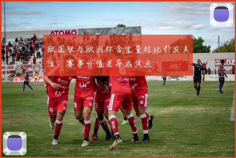 欧国联与欧洲杯含金量对比引发关注,赛事价值差异成焦点