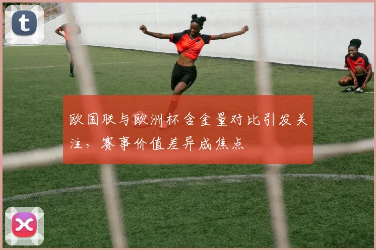 欧国联与欧洲杯含金量对比引发关注，赛事价值差异成焦点